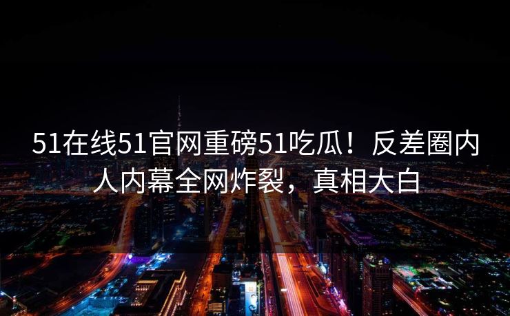 51在线51官网重磅51吃瓜!反差圈内人内幕全网炸裂,真相大白