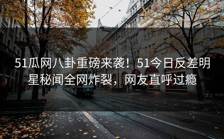 51瓜网八卦重磅来袭!51今日反差明星秘闻全网炸裂,网友直呼过瘾