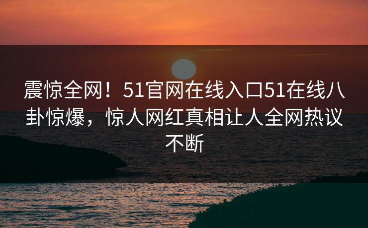 震惊全网!51官网在线入口51在线八卦惊爆,惊人网红真相让人全网热议不断