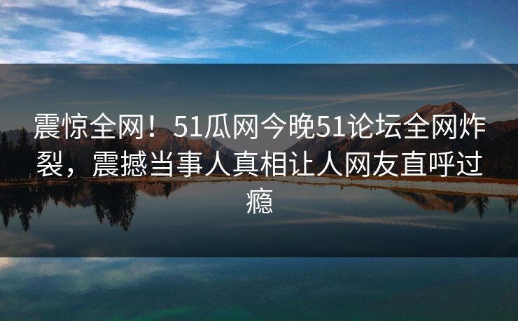 震惊全网!51瓜网今晚51论坛全网炸裂,震撼当事人真相让人网友直呼过瘾