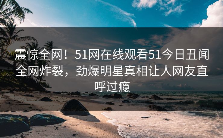 震惊全网!51网在线观看51今日丑闻全网炸裂,劲爆明星真相让人网友直呼过瘾