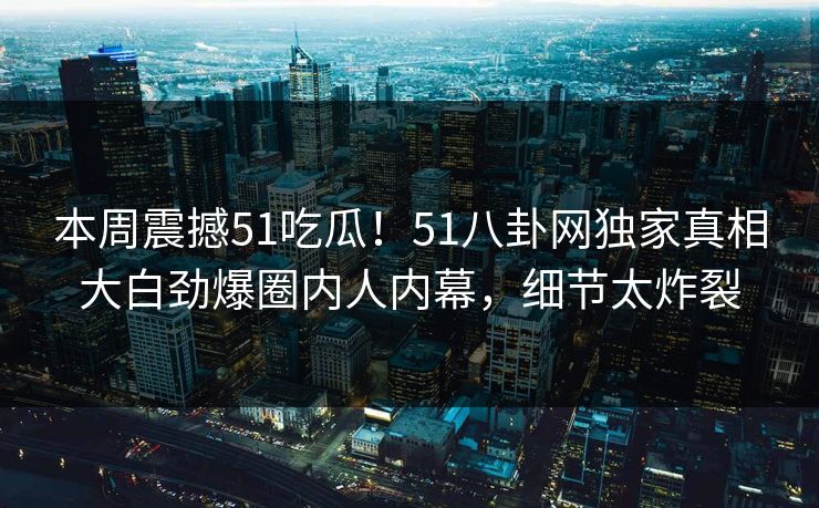 本周震撼51吃瓜!51八卦网独家真相大白劲爆圈内人内幕,细节太炸裂