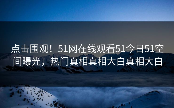 点击围观！51网在线观看51今日51空间曝光，热门真相真相大白真相大白