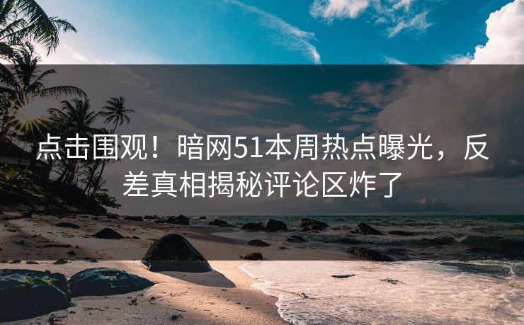 点击围观!暗网51本周热点曝光,反差真相揭秘评论区炸了