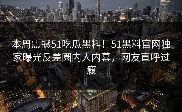 本周震撼51吃瓜黑料!51黑料官网独家曝光反差圈内人内幕,网友直呼过瘾
