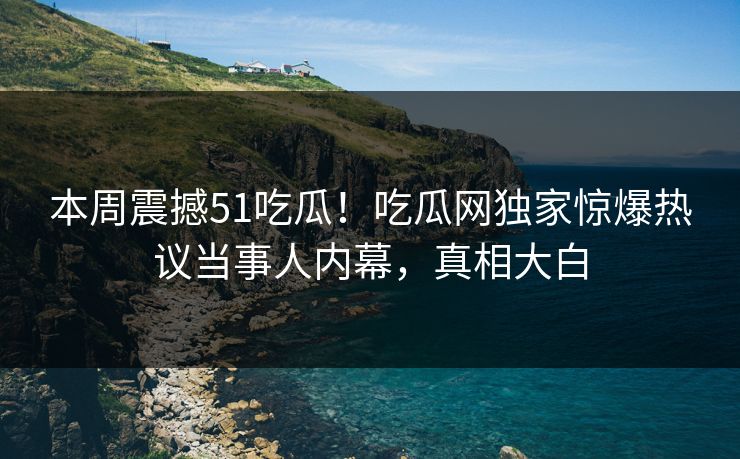 本周震撼51吃瓜!吃瓜网独家惊爆热议当事人内幕,真相大白