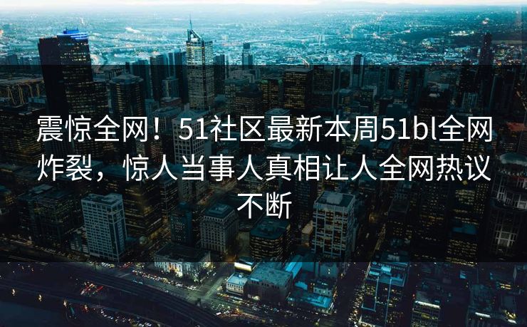 震惊全网！51社区最新本周51bl全网炸裂，惊人当事人真相让人全网热议不断