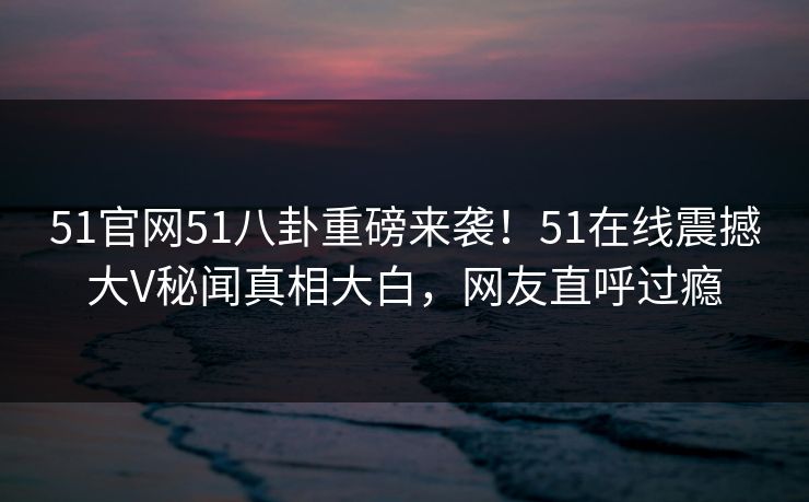 51官网51八卦重磅来袭！51在线震撼大V秘闻真相大白，网友直呼过瘾