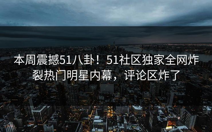 本周震撼51八卦!51社区独家全网炸裂热门明星内幕,评论区炸了