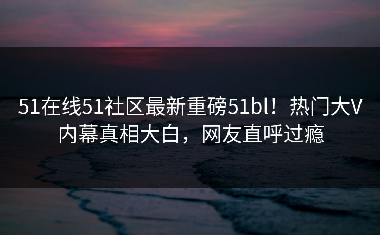 51在线51社区最新重磅51bl！热门大V内幕真相大白，网友直呼过瘾