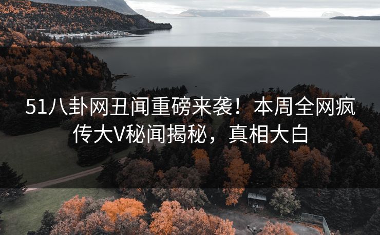 51八卦网丑闻重磅来袭！本周全网疯传大V秘闻揭秘，真相大白