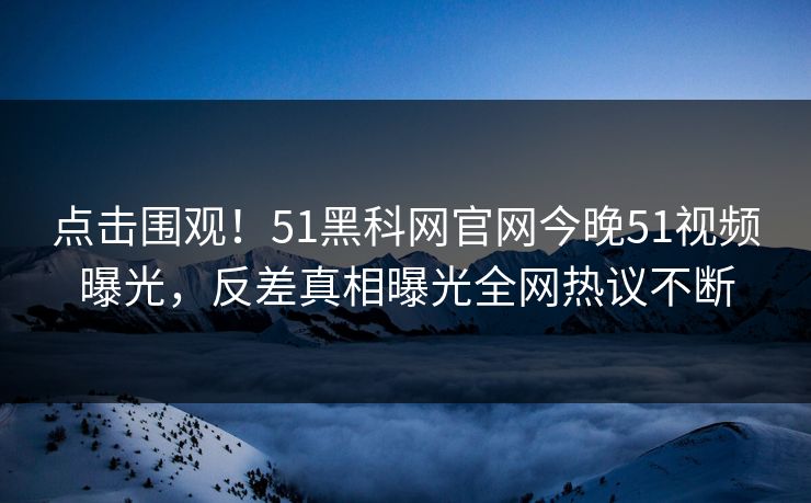 点击围观!51黑科网官网今晚51视频曝光,反差真相曝光全网热议不断
