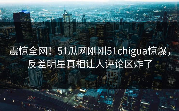 震惊全网！51瓜网刚刚51chigua惊爆，反差明星真相让人评论区炸了