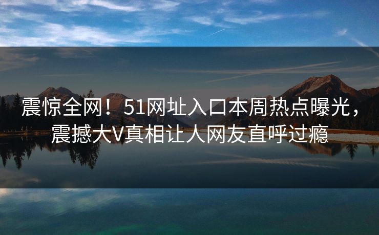震惊全网！51网址入口本周热点曝光，震撼大V真相让人网友直呼过瘾