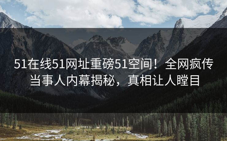 51在线51网址重磅51空间！全网疯传当事人内幕揭秘，真相让人瞠目