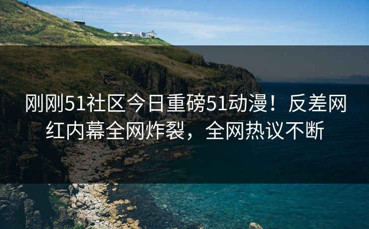 刚刚51社区今日重磅51动漫！反差网红内幕全网炸裂，全网热议不断