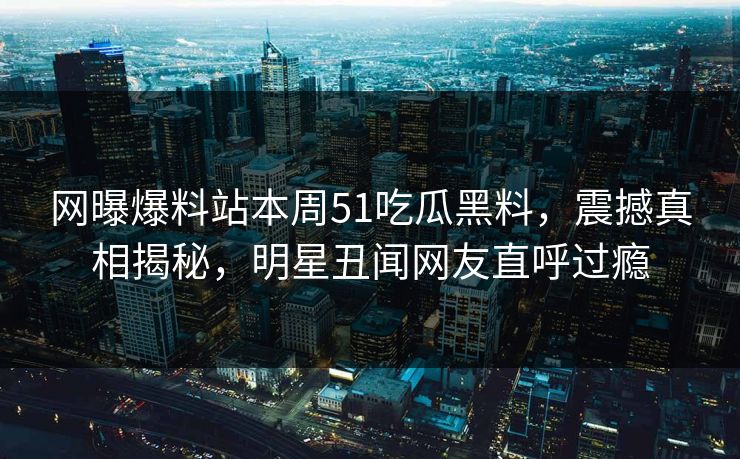 网曝爆料站本周51吃瓜黑料,震撼真相揭秘,明星丑闻网友直呼过瘾