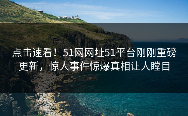点击速看!51网网址51平台刚刚重磅更新,惊人事件惊爆真相让人瞠目