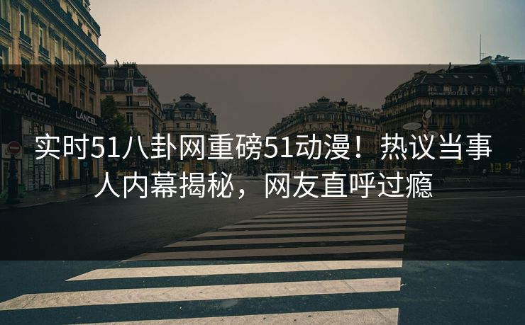 实时51八卦网重磅51动漫！热议当事人内幕揭秘，网友直呼过瘾