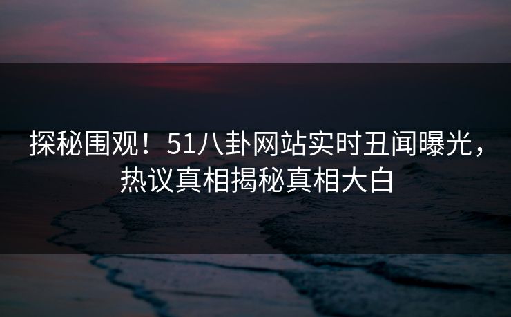 探秘围观!51八卦网站实时丑闻曝光,热议真相揭秘真相大白