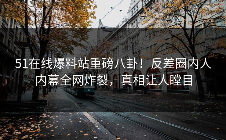 51在线爆料站重磅八卦!反差圈内人内幕全网炸裂,真相让人瞠目