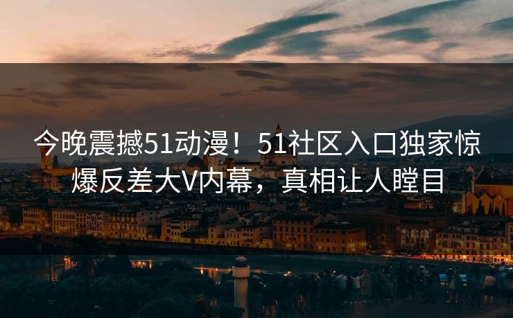 今晚震撼51动漫!51社区入口独家惊爆反差大V内幕,真相让人瞠目
