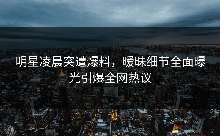 明星凌晨突遭爆料，暧昧细节全面曝光引爆全网热议