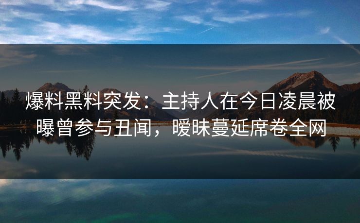 爆料黑料突发：主持人在今日凌晨被曝曾参与丑闻，暧昧蔓延席卷全网