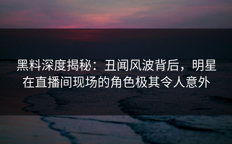黑料深度揭秘:丑闻风波背后,明星在直播间现场的角色极其令人意外 黑料深度揭秘:丑闻风波背后,明星在直播间现场的角色极其令人意外