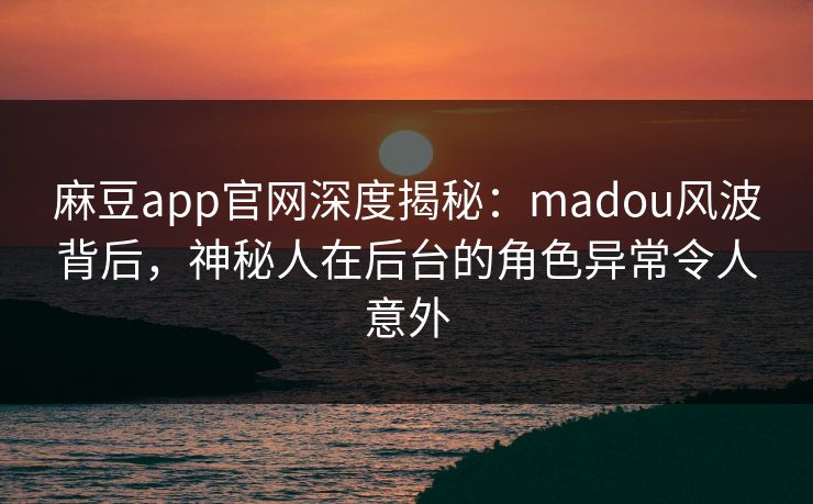 麻豆app官网深度揭秘：madou风波背后，神秘人在后台的角色异常令人意外