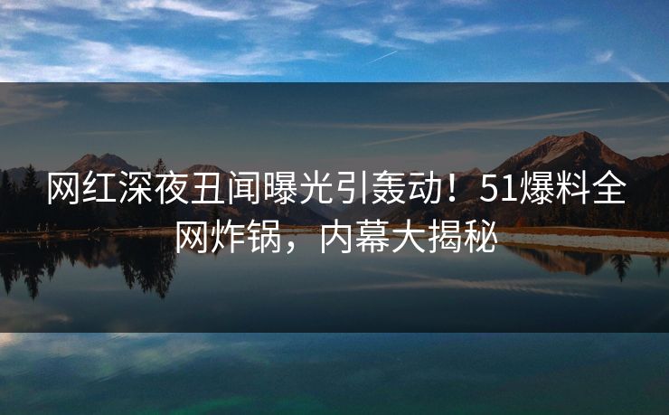 网红深夜丑闻曝光引轰动!51爆料全网炸锅,内幕大揭秘 网红深夜丑闻曝光引轰动!51爆料全网炸锅,内幕大揭秘