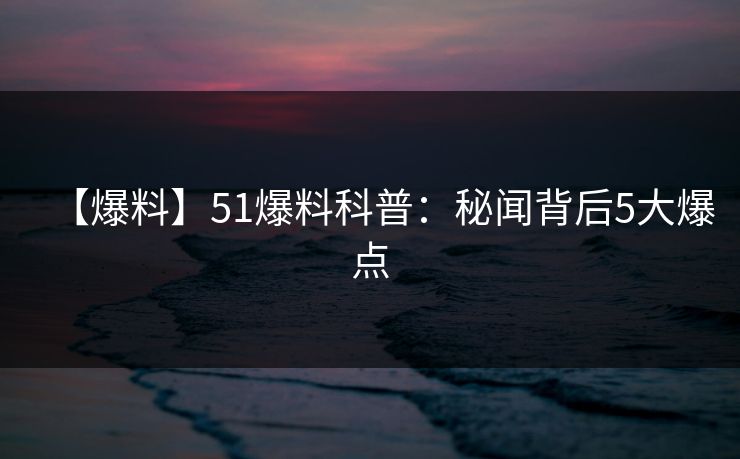 【爆料】51爆料科普：秘闻背后5大爆点