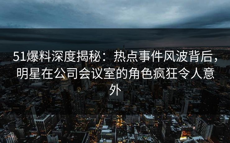 51爆料深度揭秘：热点事件风波背后，明星在公司会议室的角色疯狂令人意外