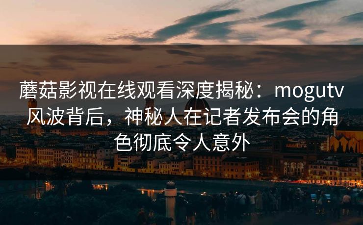 蘑菇影视在线观看深度揭秘:mogutv风波背后,神秘人在记者发布会的角色彻底令人意外