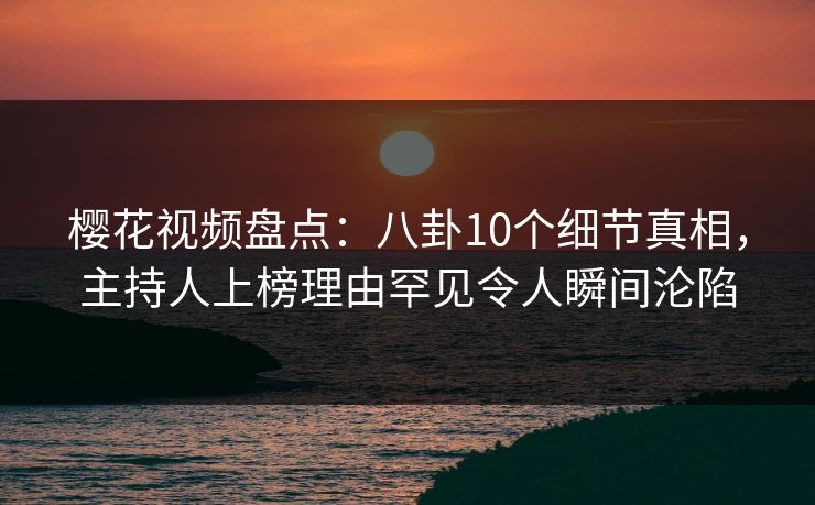 樱花视频盘点：八卦10个细节真相，主持人上榜理由罕见令人瞬间沦陷