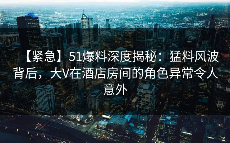 【紧急】51爆料深度揭秘：猛料风波背后，大V在酒店房间的角色异常令人意外