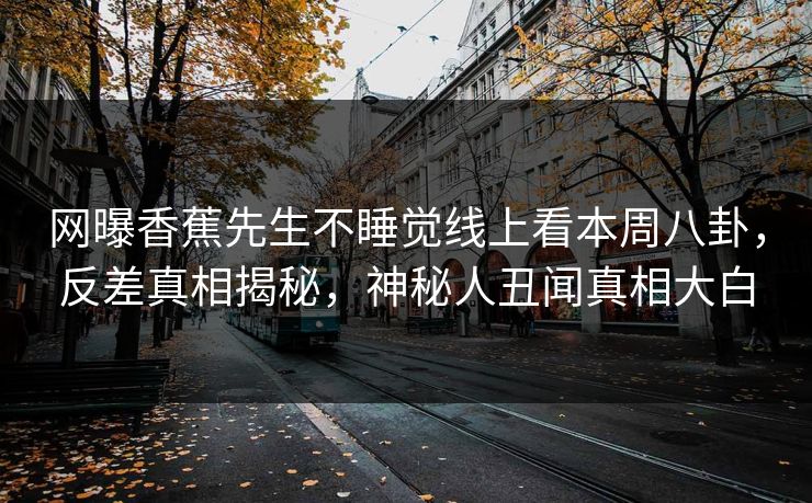 网曝香蕉先生不睡觉线上看本周八卦，反差真相揭秘，神秘人丑闻真相大白