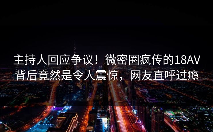 主持人回应争议！微密圈疯传的18AV背后竟然是令人震惊，网友直呼过瘾