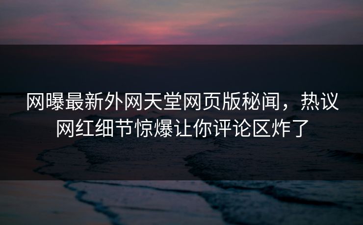 网曝最新外网天堂网页版秘闻，热议网红细节惊爆让你评论区炸了