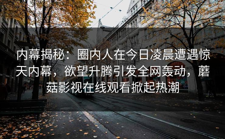 内幕揭秘：圈内人在今日凌晨遭遇惊天内幕，欲望升腾引发全网轰动，蘑菇影视在线观看掀起热潮
