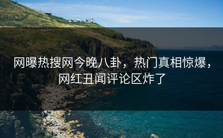 网曝热搜网今晚八卦，热门真相惊爆，网红丑闻评论区炸了