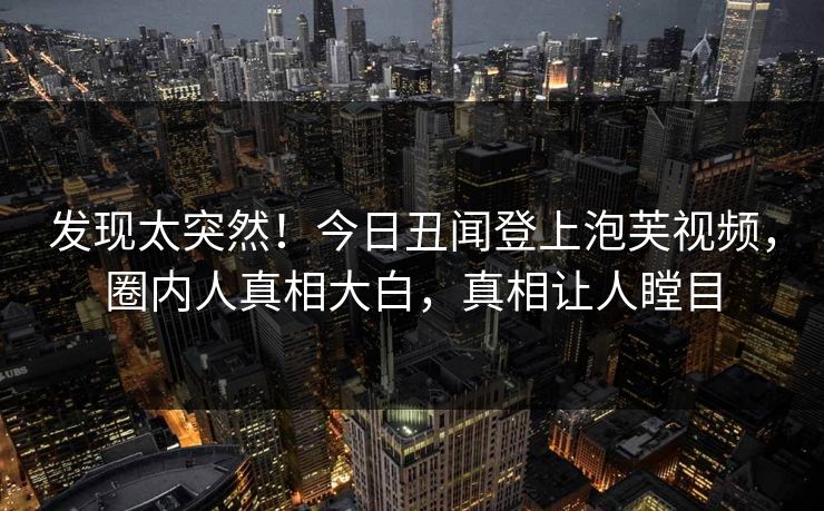 发现太突然！今日丑闻登上泡芙视频，圈内人真相大白，真相让人瞠目