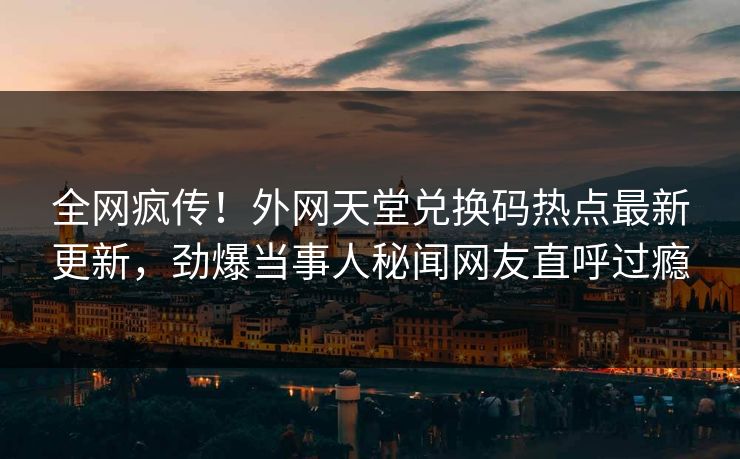 全网疯传！外网天堂兑换码热点最新更新，劲爆当事人秘闻网友直呼过瘾