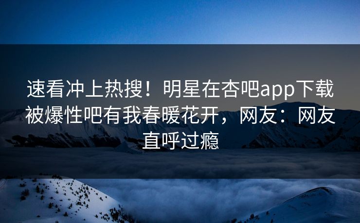 速看冲上热搜！明星在杏吧app下载被爆性吧有我春暖花开，网友：网友直呼过瘾