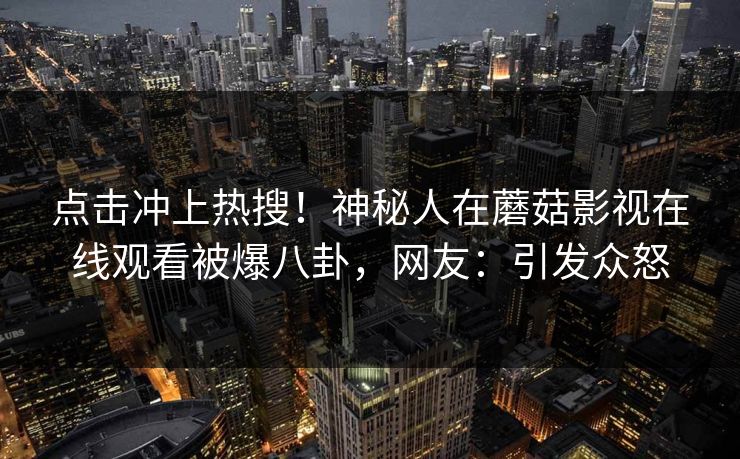 点击冲上热搜！神秘人在蘑菇影视在线观看被爆八卦，网友：引发众怒