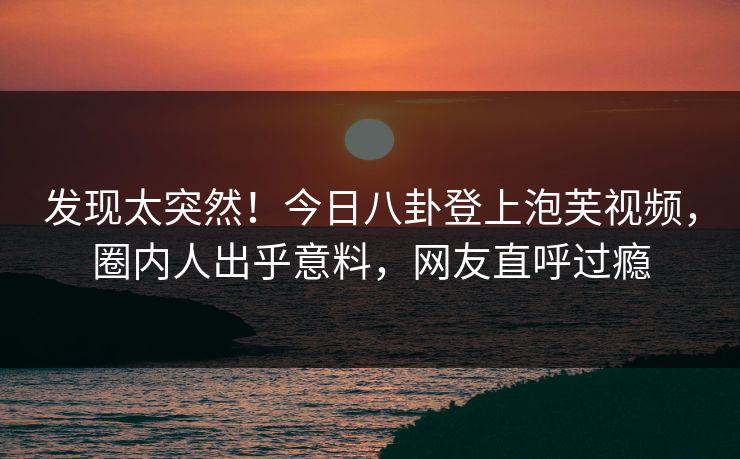 发现太突然！今日八卦登上泡芙视频，圈内人出乎意料，网友直呼过瘾