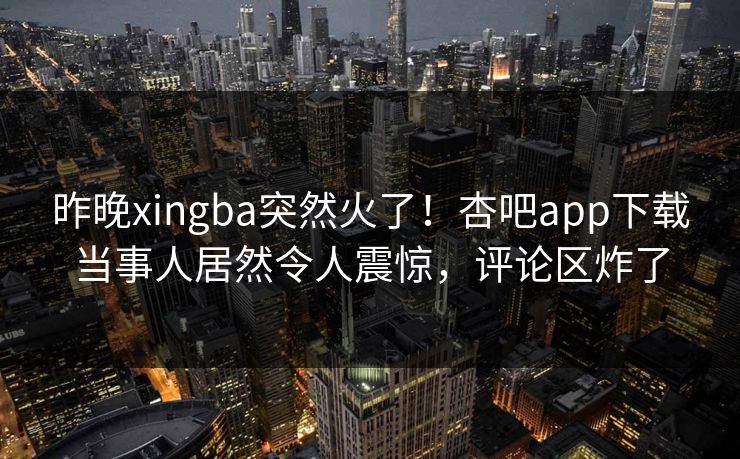 昨晚xingba突然火了！杏吧app下载当事人居然令人震惊，评论区炸了
