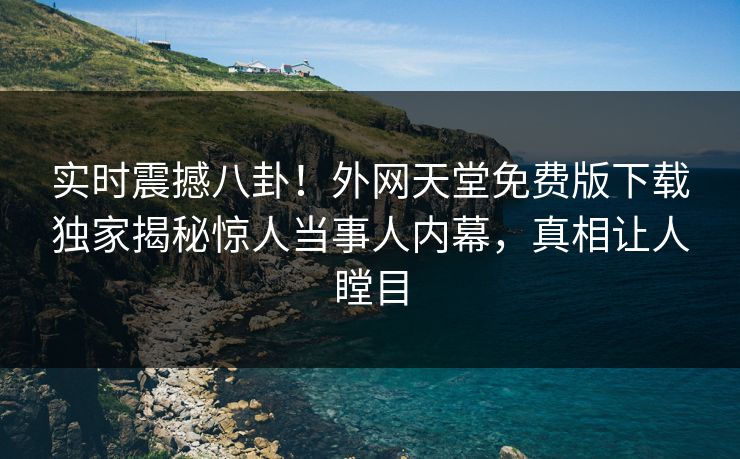 实时震撼八卦!外网天堂免费版下载独家揭秘惊人当事人内幕,真相让人瞠目 实时震撼八卦!外网天堂免费版下载独家揭秘惊人当事人内幕,真相让人瞠目
