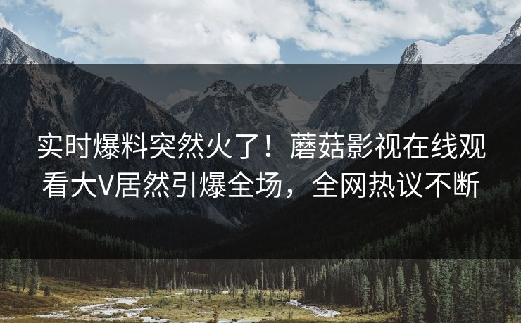 实时爆料突然火了！蘑菇影视在线观看大V居然引爆全场，全网热议不断