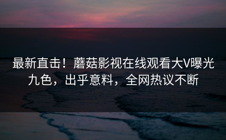 最新直击！蘑菇影视在线观看大V曝光九色，出乎意料，全网热议不断